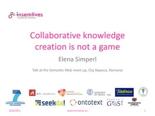 Collaborative knowledge
             creation is not a game
                           Elena Simperl
            Talk at the Semantic Web meet-up, Cluj Napoca, Romania




8/26/2011                       www.insemtives.eu                    1
 