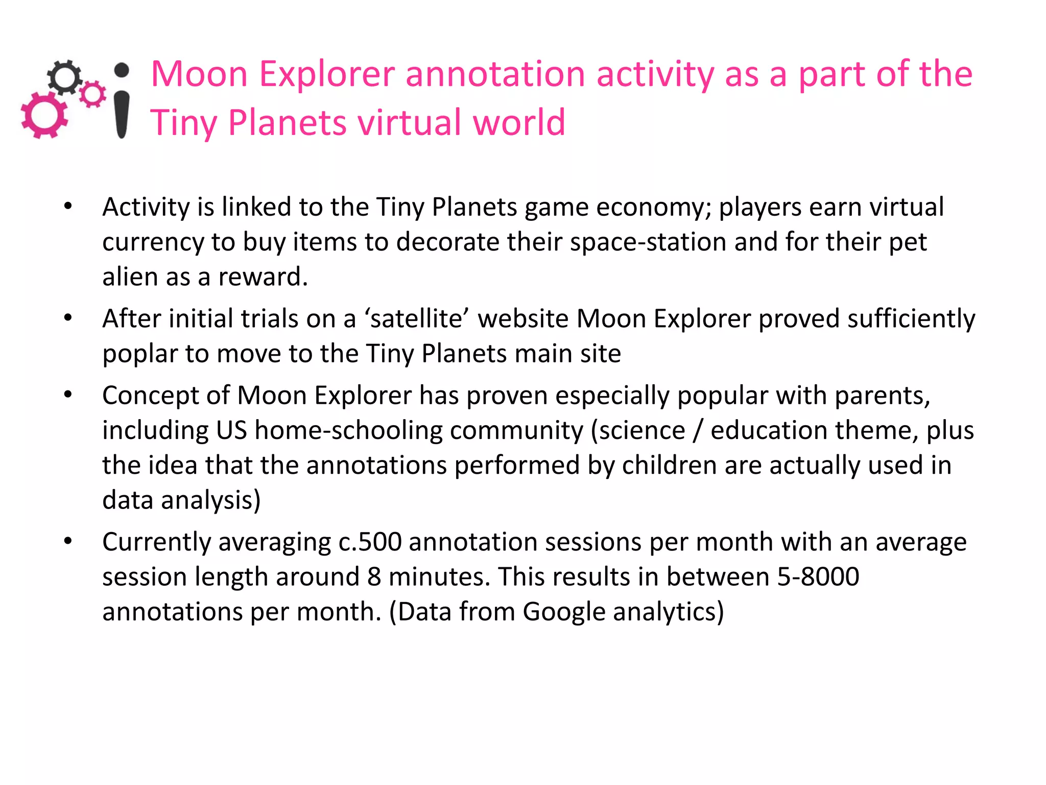 Moon Explorer annotation activity as a part of the
       Tiny Planets virtual world
• Activity is linked to the Tiny Planets game economy; players earn virtual
  currency to buy items to decorate their space-station and for their pet
  alien as a reward.
• After initial trials on a ‘satellite’ website Moon Explorer proved sufficiently
  poplar to move to the Tiny Planets main site
• Concept of Moon Explorer has proven especially popular with parents,
  including US home-schooling community (science / education theme, plus
  the idea that the annotations performed by children are actually used in
  data analysis)
• Currently averaging c.500 annotation sessions per month with an average
  session length around 8 minutes. This results in between 5-8000
  annotations per month. (Data from Google analytics)
 