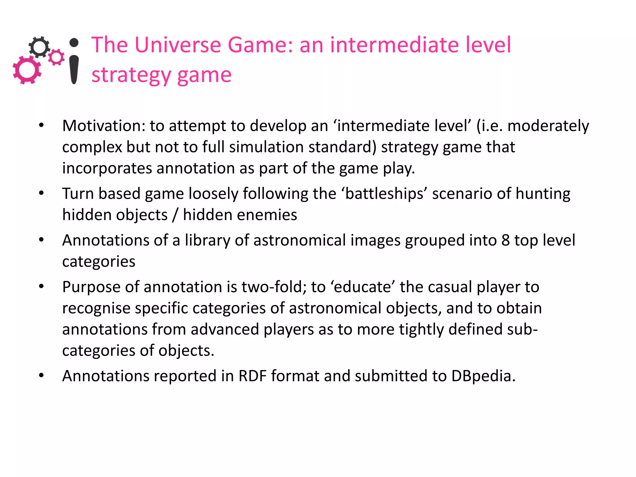 The Universe Game: an intermediate level
       strategy game
• Motivation: to attempt to develop an ‘intermediate level’ (i.e. moderately
  complex but not to full simulation standard) strategy game that
  incorporates annotation as part of the game play.
• Turn based game loosely following the ‘battleships’ scenario of hunting
  hidden objects / hidden enemies
• Annotations of a library of astronomical images grouped into 8 top level
  categories
• Purpose of annotation is two-fold; to ‘educate’ the casual player to
  recognise specific categories of astronomical objects, and to obtain
  annotations from advanced players as to more tightly defined sub-
  categories of objects.
• Annotations reported in RDF format and submitted to DBpedia.
 