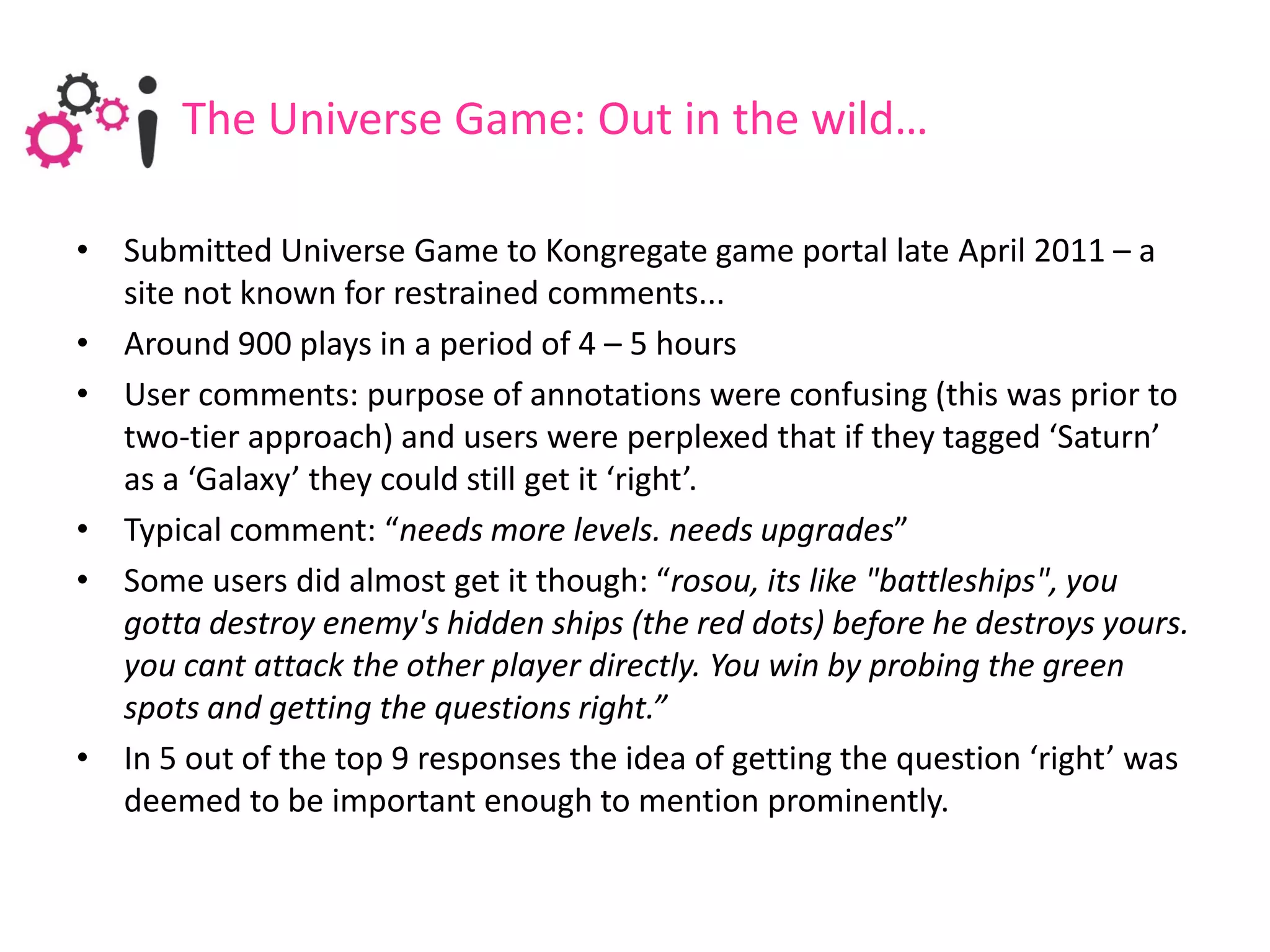 The Universe Game: Out in the wild…

• Submitted Universe Game to Kongregate game portal late April 2011 – a
  site not known for restrained comments...
• Around 900 plays in a period of 4 – 5 hours
• User comments: purpose of annotations were confusing (this was prior to
  two-tier approach) and users were perplexed that if they tagged ‘Saturn’
  as a ‘Galaxy’ they could still get it ‘right’.
• Typical comment: “needs more levels. needs upgrades”
• Some users did almost get it though: “rosou, its like "battleships", you
  gotta destroy enemy's hidden ships (the red dots) before he destroys yours.
  you cant attack the other player directly. You win by probing the green
  spots and getting the questions right.”
• In 5 out of the top 9 responses the idea of getting the question ‘right’ was
  deemed to be important enough to mention prominently.
 