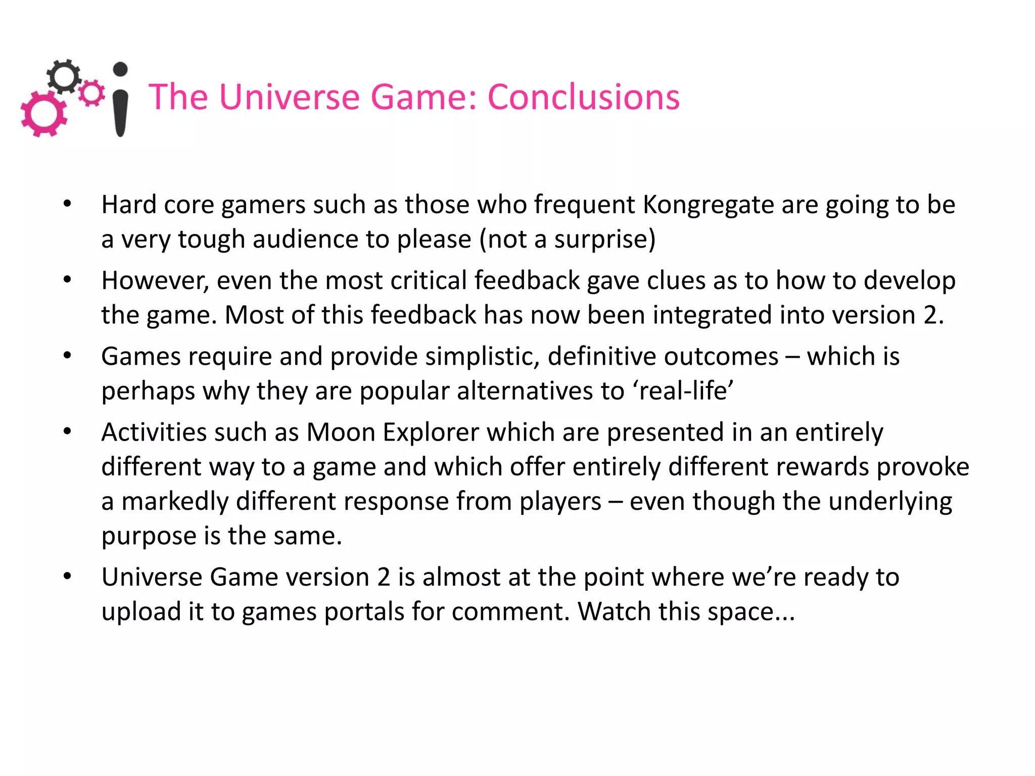 The Universe Game: Conclusions

• Hard core gamers such as those who frequent Kongregate are going to be
  a very tough audience to please (not a surprise)
• However, even the most critical feedback gave clues as to how to develop
  the game. Most of this feedback has now been integrated into version 2.
• Games require and provide simplistic, definitive outcomes – which is
  perhaps why they are popular alternatives to ‘real-life’
• Activities such as Moon Explorer which are presented in an entirely
  different way to a game and which offer entirely different rewards provoke
  a markedly different response from players – even though the underlying
  purpose is the same.
• Universe Game version 2 is almost at the point where we’re ready to
  upload it to games portals for comment. Watch this space...
 