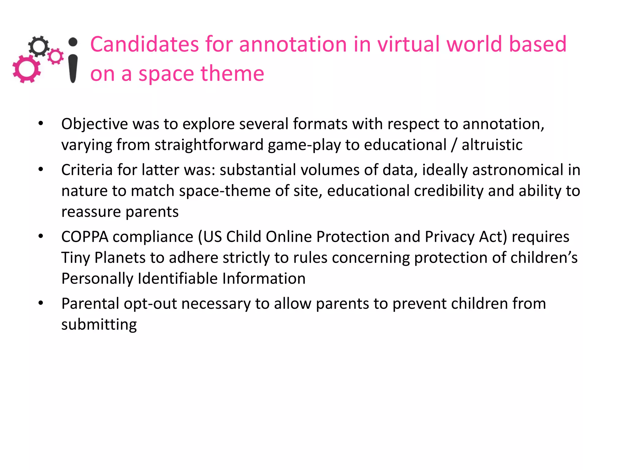 Candidates for annotation in virtual world based
       on a space theme
• Objective was to explore several formats with respect to annotation,
  varying from straightforward game-play to educational / altruistic
• Criteria for latter was: substantial volumes of data, ideally astronomical in
  nature to match space-theme of site, educational credibility and ability to
  reassure parents
• COPPA compliance (US Child Online Protection and Privacy Act) requires
  Tiny Planets to adhere strictly to rules concerning protection of children’s
  Personally Identifiable Information
• Parental opt-out necessary to allow parents to prevent children from
  submitting
 