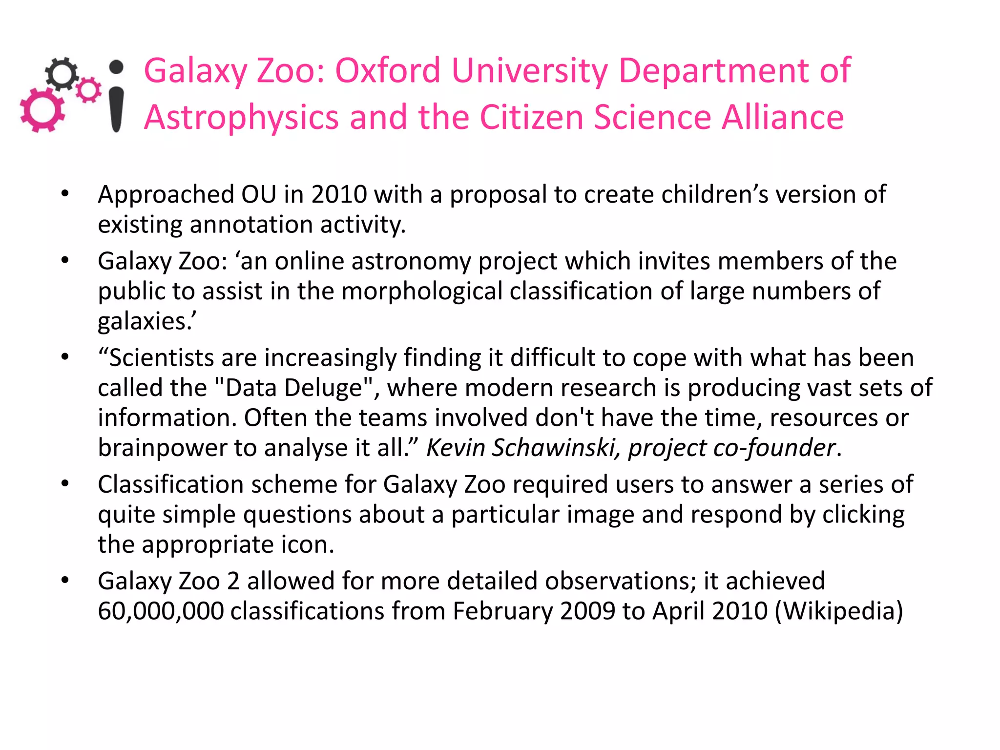 Galaxy Zoo: Oxford University Department of
       Astrophysics and the Citizen Science Alliance
• Approached OU in 2010 with a proposal to create children’s version of
  existing annotation activity.
• Galaxy Zoo: ‘an online astronomy project which invites members of the
  public to assist in the morphological classification of large numbers of
  galaxies.’
• “Scientists are increasingly finding it difficult to cope with what has been
  called the "Data Deluge", where modern research is producing vast sets of
  information. Often the teams involved don't have the time, resources or
  brainpower to analyse it all.” Kevin Schawinski, project co-founder.
• Classification scheme for Galaxy Zoo required users to answer a series of
  quite simple questions about a particular image and respond by clicking
  the appropriate icon.
• Galaxy Zoo 2 allowed for more detailed observations; it achieved
  60,000,000 classifications from February 2009 to April 2010 (Wikipedia)
 