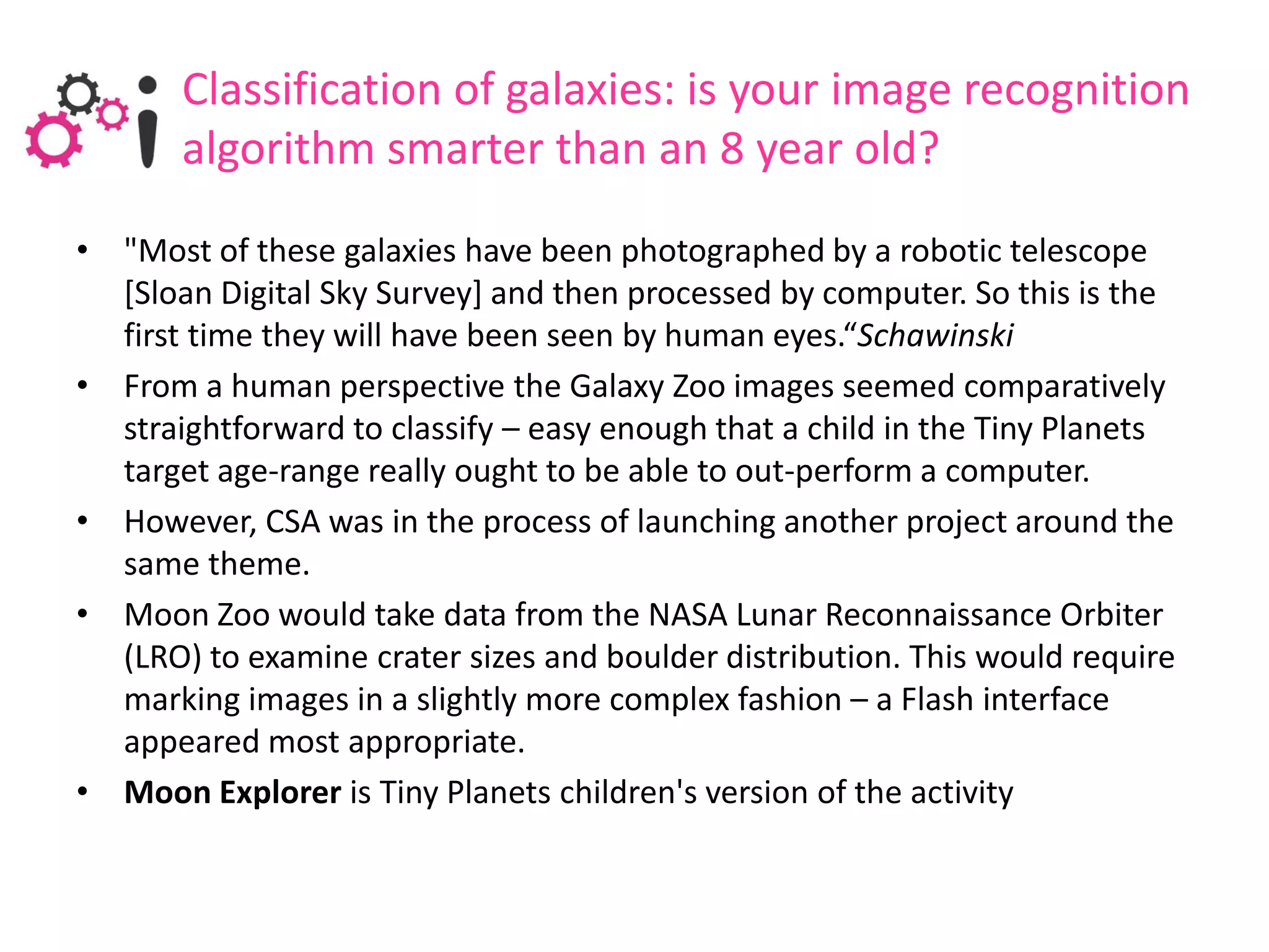 Classification of galaxies: is your image recognition
       algorithm smarter than an 8 year old?
• "Most of these galaxies have been photographed by a robotic telescope
  [Sloan Digital Sky Survey] and then processed by computer. So this is the
  first time they will have been seen by human eyes.“Schawinski
• From a human perspective the Galaxy Zoo images seemed comparatively
  straightforward to classify – easy enough that a child in the Tiny Planets
  target age-range really ought to be able to out-perform a computer.
• However, CSA was in the process of launching another project around the
  same theme.
• Moon Zoo would take data from the NASA Lunar Reconnaissance Orbiter
  (LRO) to examine crater sizes and boulder distribution. This would require
  marking images in a slightly more complex fashion – a Flash interface
  appeared most appropriate.
• Moon Explorer is Tiny Planets children's version of the activity
 