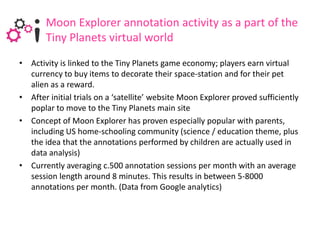 Moon Explorer annotation activity as a part of the
       Tiny Planets virtual world
• Activity is linked to the Tiny Planets game economy; players earn virtual
  currency to buy items to decorate their space-station and for their pet
  alien as a reward.
• After initial trials on a ‘satellite’ website Moon Explorer proved sufficiently
  poplar to move to the Tiny Planets main site
• Concept of Moon Explorer has proven especially popular with parents,
  including US home-schooling community (science / education theme, plus
  the idea that the annotations performed by children are actually used in
  data analysis)
• Currently averaging c.500 annotation sessions per month with an average
  session length around 8 minutes. This results in between 5-8000
  annotations per month. (Data from Google analytics)
 