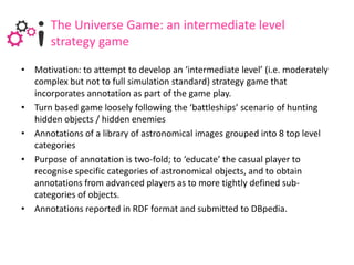 The Universe Game: an intermediate level
       strategy game
• Motivation: to attempt to develop an ‘intermediate level’ (i.e. moderately
  complex but not to full simulation standard) strategy game that
  incorporates annotation as part of the game play.
• Turn based game loosely following the ‘battleships’ scenario of hunting
  hidden objects / hidden enemies
• Annotations of a library of astronomical images grouped into 8 top level
  categories
• Purpose of annotation is two-fold; to ‘educate’ the casual player to
  recognise specific categories of astronomical objects, and to obtain
  annotations from advanced players as to more tightly defined sub-
  categories of objects.
• Annotations reported in RDF format and submitted to DBpedia.
 