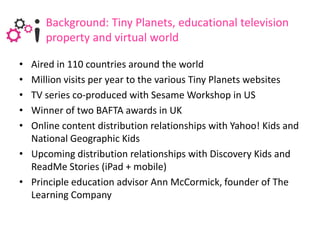 Background: Tiny Planets, educational television
      property and virtual world

• Aired in 110 countries around the world
• Million visits per year to the various Tiny Planets websites
• TV series co-produced with Sesame Workshop in US
• Winner of two BAFTA awards in UK
• Online content distribution relationships with Yahoo! Kids and
  National Geographic Kids
• Upcoming distribution relationships with Discovery Kids and
  ReadMe Stories (iPad + mobile)
• Principle education advisor Ann McCormick, founder of The
  Learning Company
 