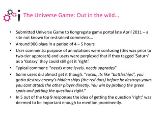 The Universe Game: Out in the wild…

• Submitted Universe Game to Kongregate game portal late April 2011 – a
  site not known for restrained comments...
• Around 900 plays in a period of 4 – 5 hours
• User comments: purpose of annotations were confusing (this was prior to
  two-tier approach) and users were perplexed that if they tagged ‘Saturn’
  as a ‘Galaxy’ they could still get it ‘right’.
• Typical comment: “needs more levels. needs upgrades”
• Some users did almost get it though: “rosou, its like "battleships", you
  gotta destroy enemy's hidden ships (the red dots) before he destroys yours.
  you cant attack the other player directly. You win by probing the green
  spots and getting the questions right.”
• In 5 out of the top 9 responses the idea of getting the question ‘right’ was
  deemed to be important enough to mention prominently.
 