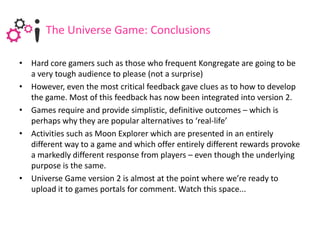The Universe Game: Conclusions

• Hard core gamers such as those who frequent Kongregate are going to be
  a very tough audience to please (not a surprise)
• However, even the most critical feedback gave clues as to how to develop
  the game. Most of this feedback has now been integrated into version 2.
• Games require and provide simplistic, definitive outcomes – which is
  perhaps why they are popular alternatives to ‘real-life’
• Activities such as Moon Explorer which are presented in an entirely
  different way to a game and which offer entirely different rewards provoke
  a markedly different response from players – even though the underlying
  purpose is the same.
• Universe Game version 2 is almost at the point where we’re ready to
  upload it to games portals for comment. Watch this space...
 