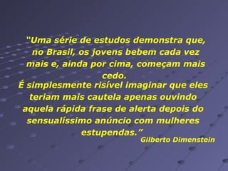 “ Uma série de estudos demonstra que, no Brasil, os jovens bebem cada vez mais e, ainda por cima, começam mais cedo.  É simplesmente risível imaginar que eles teriam mais cautela apenas ouvindo aquela rápida frase de alerta depois do sensualíssimo anúncio com mulheres estupendas.”  Gilberto Dimenstein  