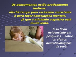 Os pensamentos estão praticamente inativos: não há tempo para raciocínio consciente  e para fazer associações mentais,  já que a atividade cognitiva está muito lenta. Isso ficou evidenciado em pesquisas  sobre os efeitos neurofisiológicos  da tevê.  