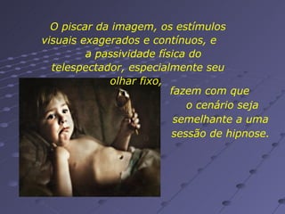 O piscar da imagem, os estímulos visuais exagerados e contínuos, e  a passividade física do telespectador, especialmente seu olhar fixo,  fazem com que  o cenário seja semelhante a uma sessão de hipnose. 