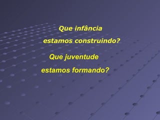 Que infância  estamos construindo? Que juventude estamos formando? 