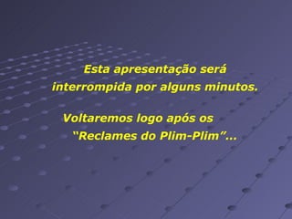 Esta apresentação será interrompida por alguns minutos. Voltaremos logo após os  “Reclames do Plim-Plim”... 