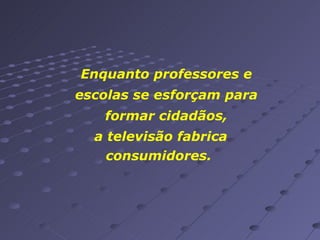 Enquanto professores e escolas se esforçam para formar cidadãos, a televisão fabrica consumidores.  