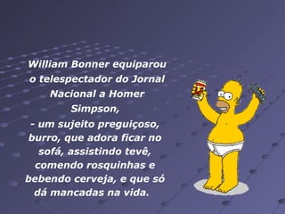 William Bonner equiparou o telespectador do Jornal Nacional a Homer Simpson,   - um sujeito preguiçoso, burro, que adora ficar no sofá, assistindo tevê, comendo rosquinhas e bebendo cerveja, e que só dá mancadas na vida.   