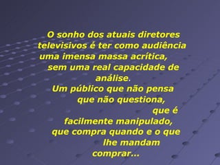 O sonho dos atuais diretores televisivos é ter como audiência  uma imensa massa acrítica,  sem uma real capacidade de análise . Um público que não pensa  que não questiona,  que é facilmente manipulado,  que compra quando e o que  lhe mandam comprar... 