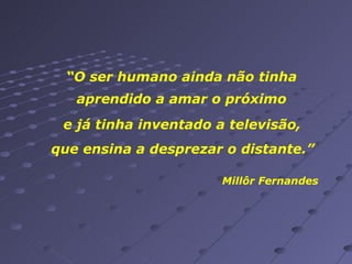 “ O ser humano ainda não tinha aprendido a amar o próximo e já tinha inventado a televisão,   que ensina a desprezar o distante.” Millôr Fernandes 