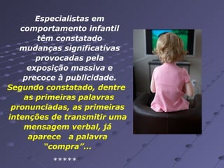 Especialistas em comportamento infantil têm constatado mudanças significativas provocadas pela exposição massiva e precoce à publicidade. ***** Segundo constatado, dentre  as primeiras palavras pronunciadas, as primeiras intenções de transmitir uma mensagem verbal, já aparece  a palavra “compra”... 