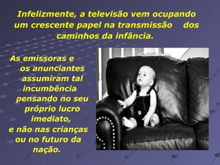 Infelizmente, a televisão vem ocupando um crescente papel na transmissão  dos caminhos da infância.  As emissoras e  os anunciantes assumiram tal incumbência  pensando no seu próprio lucro imediato,  e não nas crianças ou no futuro da nação.  
