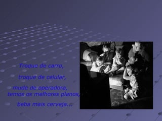 Troque de carro,   troque de celular, mude de operadora,  temos os melhores planos, beba mais cerveja... 