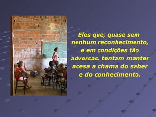 Eles que, quase sem  nenhum reconhecimento, e em condições tão adversas,  tentam manter acesa a chama do saber e do conhecimento. 
