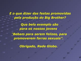E o que dizer das festas promovidas pela produção do Big Brother? Que belo exemplo são para os nossos jovens :  “ Bebam para serem felizes, para promoverem farras sexuais”.  Obrigado, Rede Globo. 