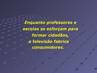 Enquanto professores e escolas se esforçam para formar cidadãos, a televisão fabrica consumidores.  