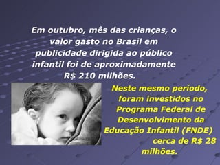 Em outubro, mês das crianças, o valor gasto no Brasil em publicidade dirigida ao público infantil foi de aproximadamente R$ 210 milhões.  Neste mesmo período,  foram investidos no Programa Federal de Desenvolvimento da Educação Infantil (FNDE)  cerca de R$ 28 milhões.  