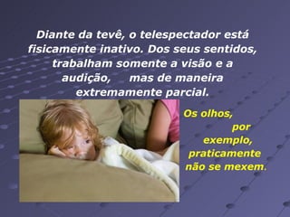 Diante da tevê, o telespectador está fisicamente inativo. Dos seus sentidos, trabalham somente a visão e a audição,  mas de maneira extremamente parcial. Os olhos,  por exemplo, praticamente  não se mexem .  