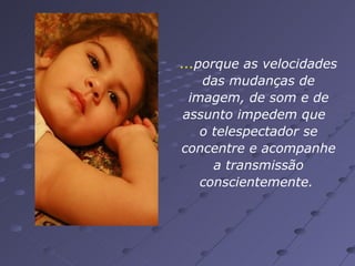 ... porque as velocidades das mudanças de imagem, de som e de assunto impedem que  o telespectador se concentre e acompanhe a transmissão conscientemente.  