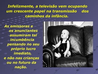 Infelizmente, a televisão vem ocupando um crescente papel na transmissão  dos caminhos da infância.  As emissoras e  os anunciantes assumiram tal incumbência  pensando no seu próprio lucro imediato,  e não nas crianças ou no futuro da nação.  