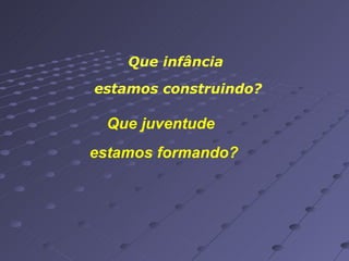 Que infância  estamos construindo? Que juventude estamos formando? 