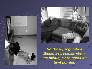 No Brasil, segundo o Ibope, as pessoas vêem, em média, cinco horas de tevê por dia. 