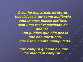 O sonho dos atuais diretores
televisivos é ter como audiência
  uma imensa massa acrítica,
  sem uma real capacidade de
             análise.
    Um público que não pensa
         que não questiona,
   que é facilmente manipulado,

  que compra quando e o que
    lhe mandam comprar...
 