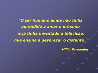 “O ser humano ainda não tinha
   aprendido a amar o próximo
 e já tinha inventado a televisão,
que ensina a desprezar o distante.”

                      Millôr Fernandes
 