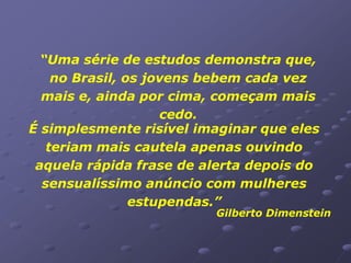 “Uma série de estudos demonstra que,
    no Brasil, os jovens bebem cada vez
  mais e, ainda por cima, começam mais
                    cedo.
É simplesmente risível imaginar que eles
   teriam mais cautela apenas ouvindo
 aquela rápida frase de alerta depois do
  sensualíssimo anúncio com mulheres
                estupendas.”
                         Gilberto Dimenstein
 