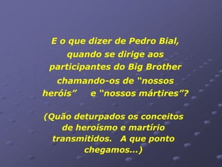 E o que dizer de Pedro Bial,
     quando se dirige aos
 participantes do Big Brother
   chamando-os de “nossos
heróis” e “nossos mártires”?

(Quão deturpados os conceitos
    de heroísmo e martírio
  transmitidos. A que ponto
         chegamos...)
 