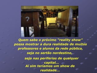Quem sabe o próximo “reality show”
possa mostrar a dura realidade de muitos
  professores e alunos da rede pública,
       seja no sertão nordestino,
     seja nas periferias de qualquer
                capital...
     Aí sim teríamos um show de
              realidade...
 