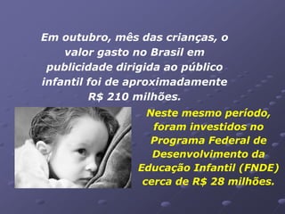 Em outubro, mês das crianças, o
    valor gasto no Brasil em
 publicidade dirigida ao público
infantil foi de aproximadamente
         R$ 210 milhões.
                  Neste mesmo período,
                   foram investidos no
                   Programa Federal de
                   Desenvolvimento da
                Educação Infantil (FNDE)
                 cerca de R$ 28 milhões.
 