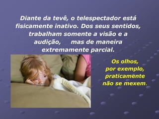 Diante da tevê, o telespectador está
fisicamente inativo. Dos seus sentidos,
     trabalham somente a visão e a
       audição,   mas de maneira
         extremamente parcial.

                              Os olhos,
                            por exemplo,
                            praticamente
                           não se mexem.
 