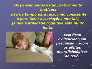 Os pensamentos estão praticamente
                inativos:
não há tempo para raciocínio consciente
   e para fazer associações mentais,
já que a atividade cognitiva está muito
                  lenta.

                           Isso ficou
                        evidenciado em
                       pesquisas sobre
                           os efeitos
                       neurofisiológicos
                            da tevê.
 