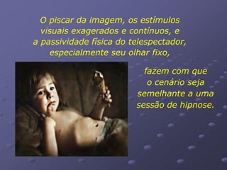 O piscar da imagem, os estímulos
  visuais exagerados e contínuos, e
a passividade física do telespectador,
    especialmente seu olhar fixo,

                           fazem com que
                            o cenário seja
                         semelhante a uma
                         sessão de hipnose.
 
