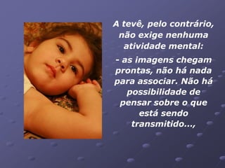 A tevê, pelo contrário,
 não exige nenhuma
  atividade mental:
- as imagens chegam
prontas, não há nada
para associar. Não há
   possibilidade de
 pensar sobre o que
      está sendo
    transmitido...,
 