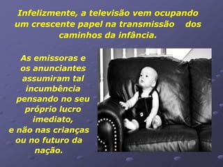 Infelizmente, a televisão vem ocupando
 um crescente papel na transmissão dos
           caminhos da infância.

   As emissoras e
   os anunciantes
   assumiram tal
    incumbência
  pensando no seu
    próprio lucro
      imediato,
e não nas crianças
  ou no futuro da
       nação.
 