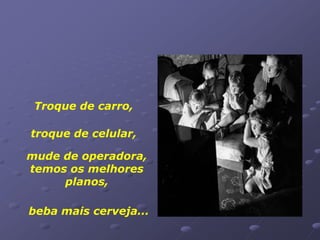 Troque de carro,

troque de celular,

mude de operadora,
temos os melhores
     planos,

beba mais cerveja...
 