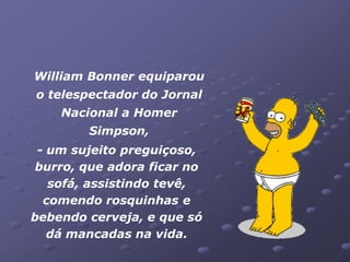 William Bonner equiparou
o telespectador do Jornal
    Nacional a Homer
        Simpson,
 - um sujeito preguiçoso,
 burro, que adora ficar no
   sofá, assistindo tevê,
  comendo rosquinhas e
bebendo cerveja, e que só
   dá mancadas na vida.
 