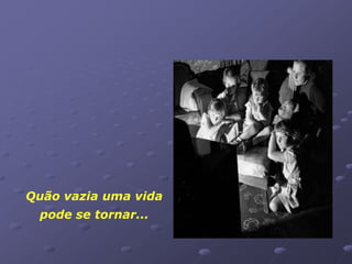 Quão vazia uma vida
 pode se tornar...
 