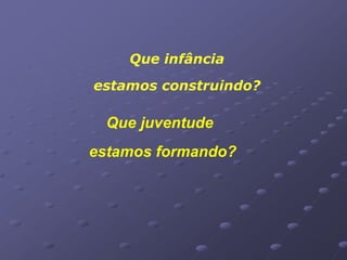 Que infância
estamos construindo?

 Que juventude
estamos formando?
 