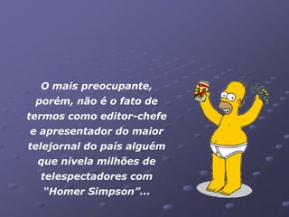 O mais preocupante,
 porém, não é o fato de
termos como editor-chefe
e apresentador do maior
telejornal do país alguém
 que nivela milhões de
  telespectadores com
  “Homer Simpson”...
 